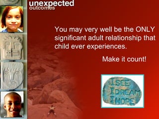 You may very well be the ONLY significant adult relationship that child ever experiences.  Make it count! 
