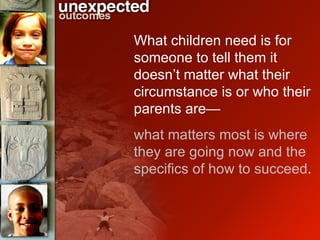 What children need is for someone to tell them it doesn’t matter what their circumstance is or who their parents are— what matters most is where they are going now and the specifics of how to succeed .  