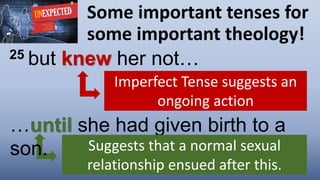 Some important tenses for
some important theology!
25 but knew her not…
Imperfect Tense suggests an
ongoing action
…until she had given birth to a
son. Suggests that a normal sexual
relationship ensued after this.
 