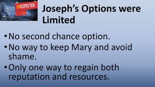 Joseph’s Options were
Limited
•No second chance option.
•No way to keep Mary and avoid
shame.
•Only one way to regain both
reputation and resources.
 