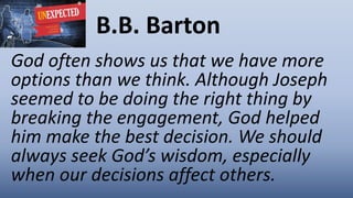 B.B. Barton
God often shows us that we have more
options than we think. Although Joseph
seemed to be doing the right thing by
breaking the engagement, God helped
him make the best decision. We should
always seek God’s wisdom, especially
when our decisions affect others.
 