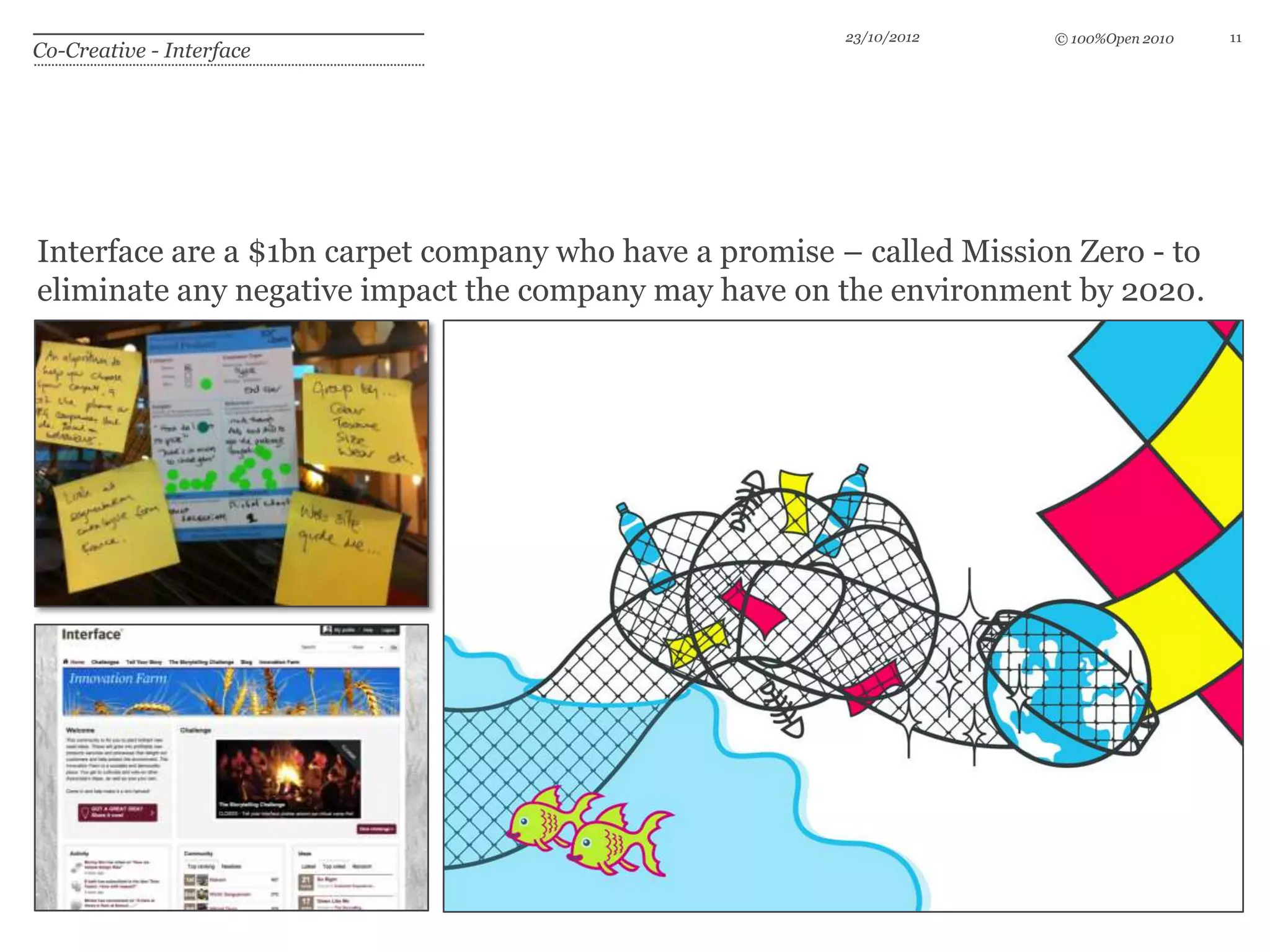 23/10/2012    © 100%Open 2010   11
Co-Creative - Interface




Interface are a $1bn carpet company who have a promise – called Mission Zero - to
eliminate any negative impact the company may have on the environment by 2020.
 