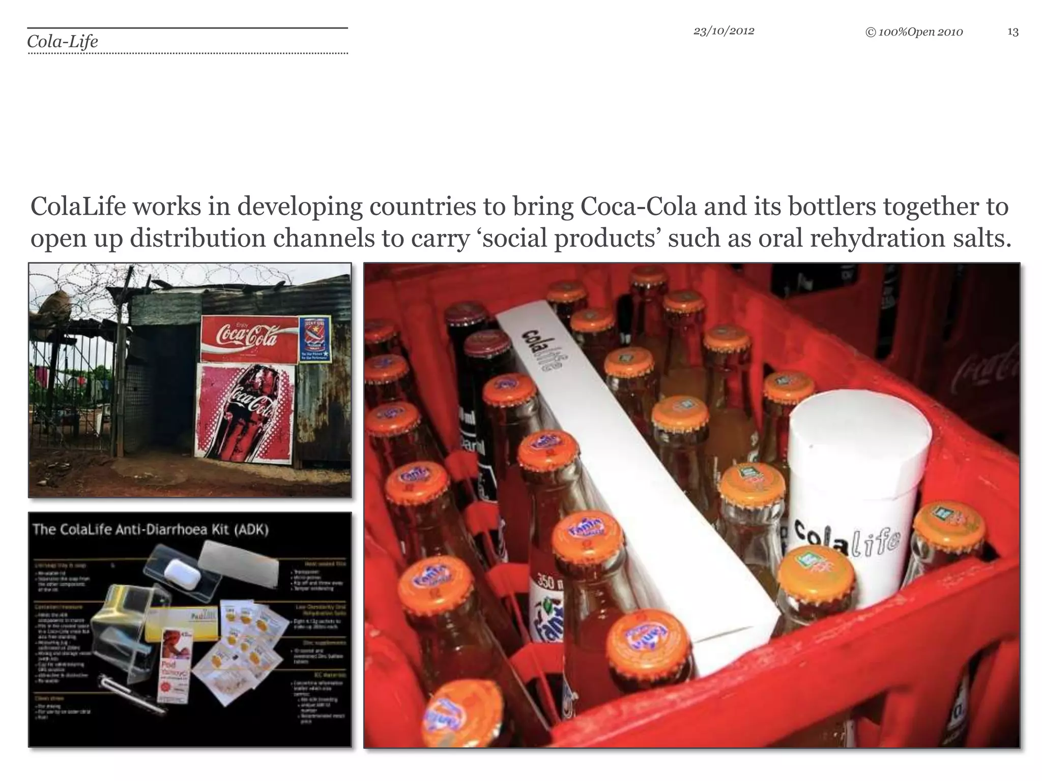 23/10/2012     © 100%Open 2010   13
Cola-Life




ColaLife works in developing countries to bring Coca-Cola and its bottlers together to
open up distribution channels to carry ‘social products’ such as oral rehydration salts.
 