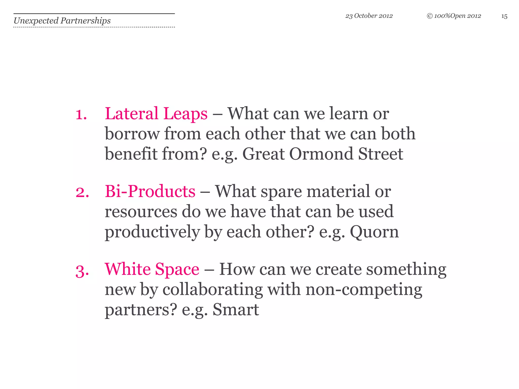 23 October 2012   © 100%Open 2012   15
Unexpected Partnerships




              1. Lateral Leaps – What can we learn or
                 borrow from each other that we can both
                 benefit from? e.g. Great Ormond Street

              2. Bi-Products – What spare material or
                 resources do we have that can be used
                 productively by each other? e.g. Quorn

              3. White Space – How can we create something
                 new by collaborating with non-competing
                 partners? e.g. Smart
 