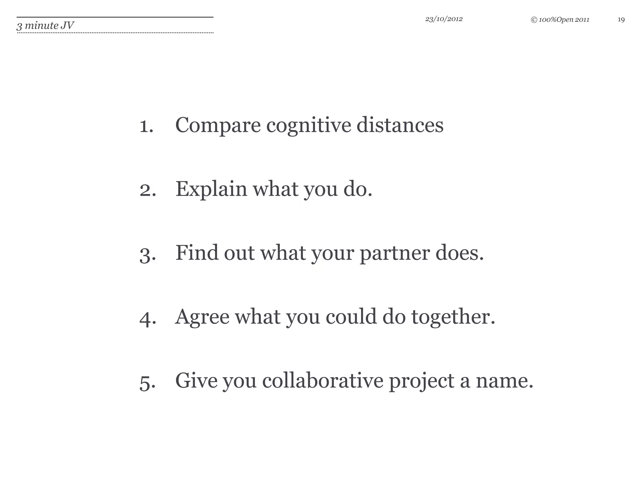23/10/2012   © 100%Open 2011   19
3 minute JV




              1. Compare cognitive distances


              2. Explain what you do.


              3. Find out what your partner does.

              4. Agree what you could do together.


              5. Give you collaborative project a name.
 
