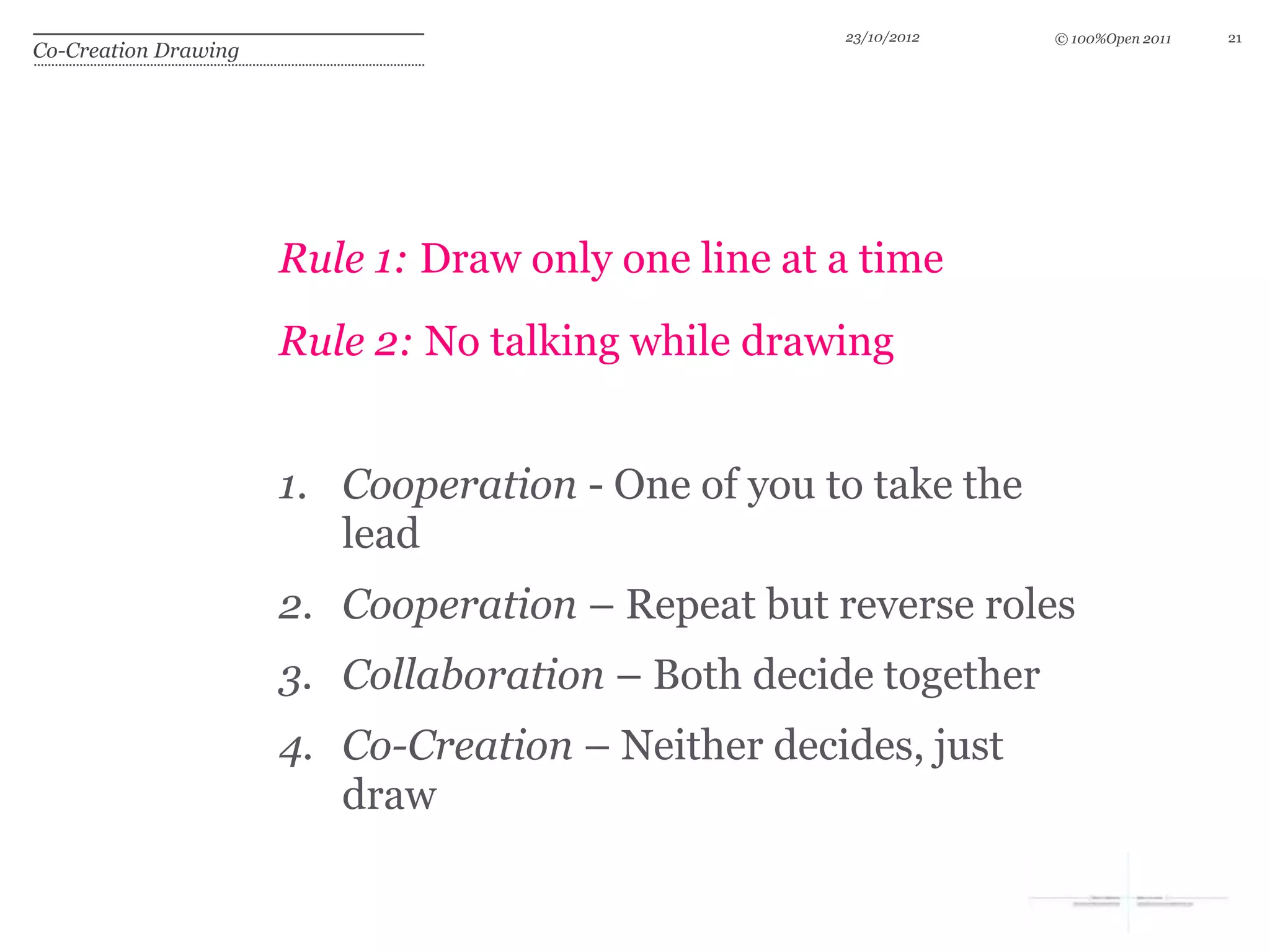23/10/2012   © 100%Open 2011   21
Co-Creation Drawing




                      Rule 1: Draw only one line at a time
                      Rule 2: No talking while drawing


                      1. Cooperation - One of you to take the
                         lead
                      2. Cooperation – Repeat but reverse roles
                      3. Collaboration – Both decide together
                      4. Co-Creation – Neither decides, just
                         draw
 