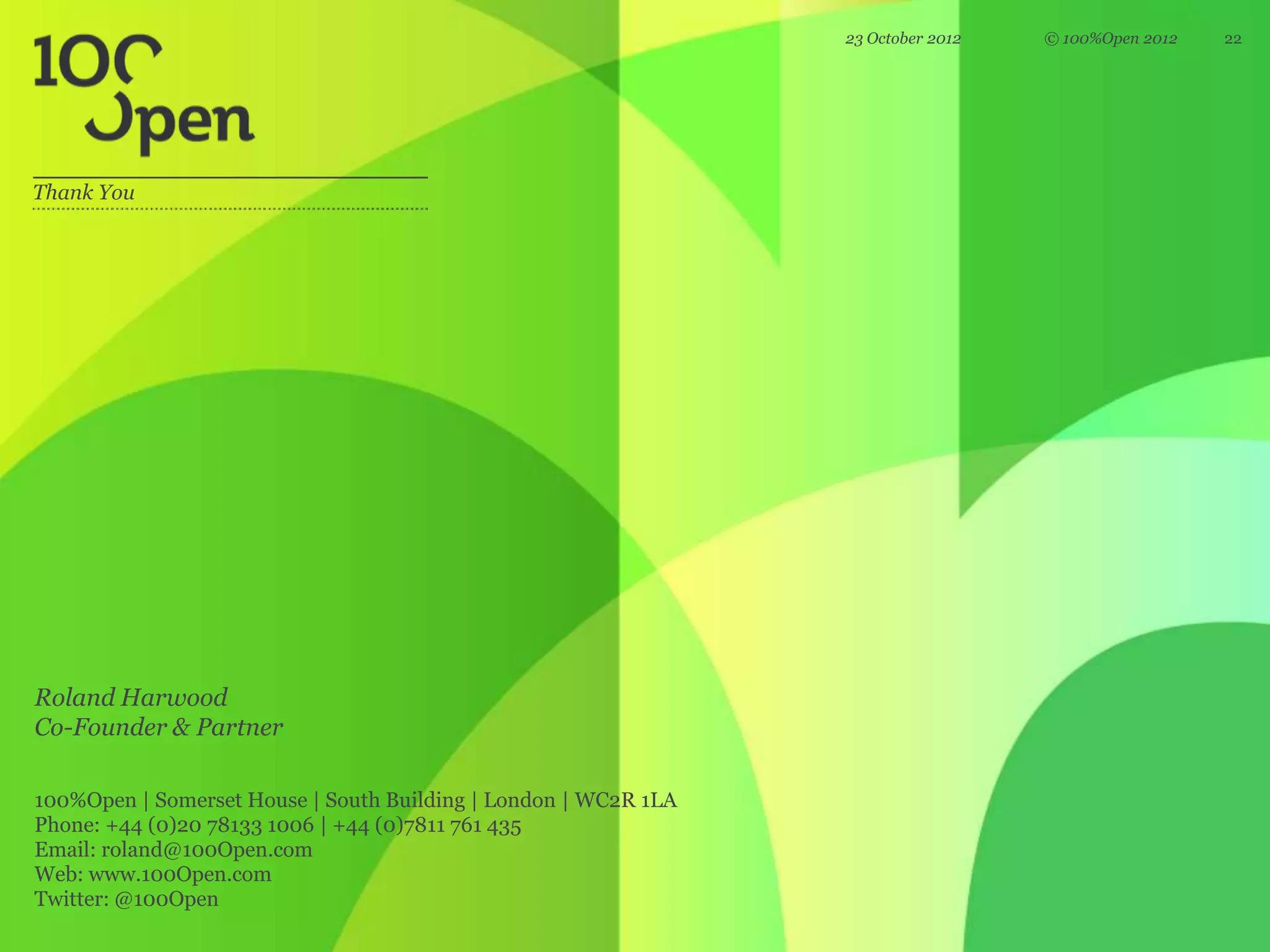 23 October 2012   © 100%Open 2012   22




Thank You




Roland Harwood
Co-Founder & Partner

100%Open | Somerset House | South Building | London | WC2R 1LA
Phone: +44 (0)20 78133 1006 | +44 (0)7811 761 435
Email: roland@100Open.com
Web: www.100Open.com
Twitter: @100Open
 