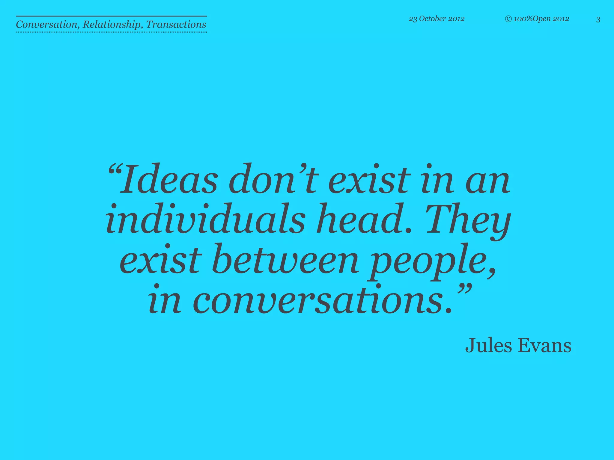 23 October 2012       © 100%Open 2012   3
Conversation, Relationship, Transactions




                  “Ideas don’t exist in an
                  individuals head. They
                   exist between people,
                    in conversations.”
                                                             Jules Evans
 