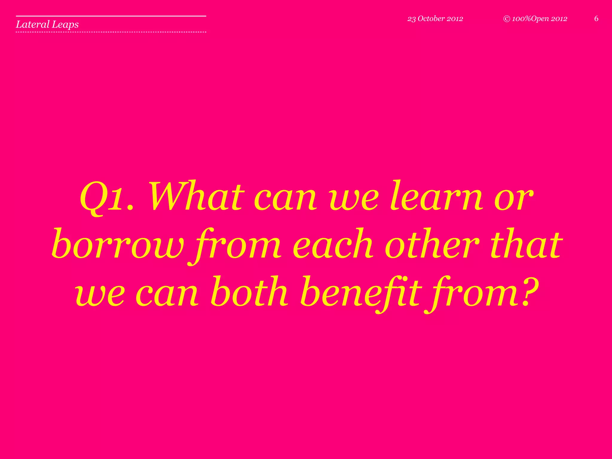 23 October 2012   © 100%Open 2012   6
Lateral Leaps




        Q1. What can we learn or
       borrow from each other that
        we can both benefit from?
 