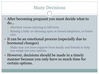 Many Decisions

 After becoming pregnant you must decide what to
 do…
    Abortion versus carrying to full term
    Raising a baby or choosing open or closed adoptions, or foster
     care
 It can be an emotional process (especially due to
 hormonal changes)
    Make sure you have support from family and friends to help
     you weigh out your options
 However, decisions should be made in a timely
 manner because you only have so much time for
 certain options.
 