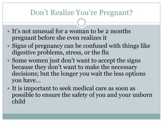 Don’t Realize You’re Pregnant?

 It’s not unusual for a woman to be 2 months
  pregnant before she even realizes it
 Signs of pregnancy can be confused with things like
  digestive problems, stress, or the flu
 Some women just don’t want to accept the signs
  because they don’t want to make the necessary
  decisions; but the longer you wait the less options
  you have…
 It is important to seek medical care as soon as
  possible to ensure the safety of you and your unborn
  child
 