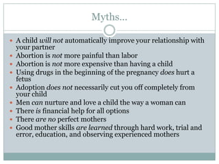 Myths…

 A child will not automatically improve your relationship with
    your partner
   Abortion is not more painful than labor
   Abortion is not more expensive than having a child
   Using drugs in the beginning of the pregnancy does hurt a
    fetus
   Adoption does not necessarily cut you off completely from
    your child
   Men can nurture and love a child the way a woman can
   There is financial help for all options
   There are no perfect mothers
   Good mother skills are learned through hard work, trial and
    error, education, and observing experienced mothers
 