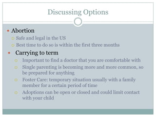 Discussing Options

 Abortion
   Safe and legal in the US

   Best time to do so is within the first three months

   Carrying to term
       Important to find a doctor that you are comfortable with
       Single parenting is becoming more and more common, so
        be prepared for anything
       Foster Care: temporary situation usually with a family
        member for a certain period of time
       Adoptions can be open or closed and could limit contact
        with your child
 