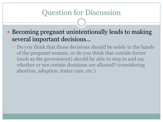 Question for Discussion

 Becoming pregnant unintentionally leads to making
 several important decisions…
    Do you think that those decisions should be solely in the hands
     of the pregnant woman, or do you think that outside forces
     (such as the government) should be able to step in and say
     whether or not certain decisions are allowed? (considering
     abortion, adoption, foster care, etc.)
 