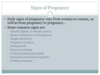 Signs of Pregnancy

 Early signs of pregnancy vary from woman to woman, as
  well as from pregnancy to pregnancy…
 Some common signs are:
    Missed, lighter, or shorter period
    Breast tenderness or enlargement
    Nipple sensitivity
    Frequent urination
    Feeling tired
    Nausea/vomiting
    Feeling bloated and cramps
    Increased or decreased appetite
    Feeling emotional
 