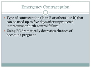 Emergency Contraception

 Type of contraception (Plan B or others like it) that
  can be used up to five days after unprotected
  intercourse or birth control failure.
 Using EC dramatically decreases chances of
  becoming pregnant
 