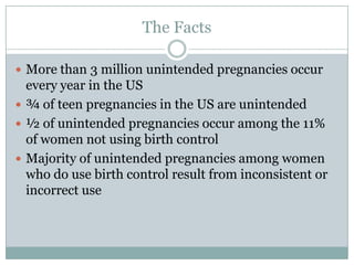 The Facts

 More than 3 million unintended pregnancies occur
  every year in the US
 ¾ of teen pregnancies in the US are unintended
 ½ of unintended pregnancies occur among the 11%
  of women not using birth control
 Majority of unintended pregnancies among women
  who do use birth control result from inconsistent or
  incorrect use
 