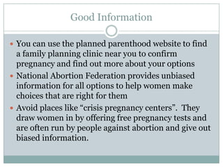 Good Information

 You can use the planned parenthood website to find
  a family planning clinic near you to confirm
  pregnancy and find out more about your options
 National Abortion Federation provides unbiased
  information for all options to help women make
  choices that are right for them
 Avoid places like “crisis pregnancy centers”. They
  draw women in by offering free pregnancy tests and
  are often run by people against abortion and give out
  biased information.
 