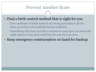 Prevent Another Scare

 Find a birth control method that is right for you
   New methods of birth control are being introduced all the
    time, as well as old methods being modified…
   Something that may not have worked or may have not been the
    right option in the past could be the one for you now…
 Keep emergency contraception on hand for backup
 
