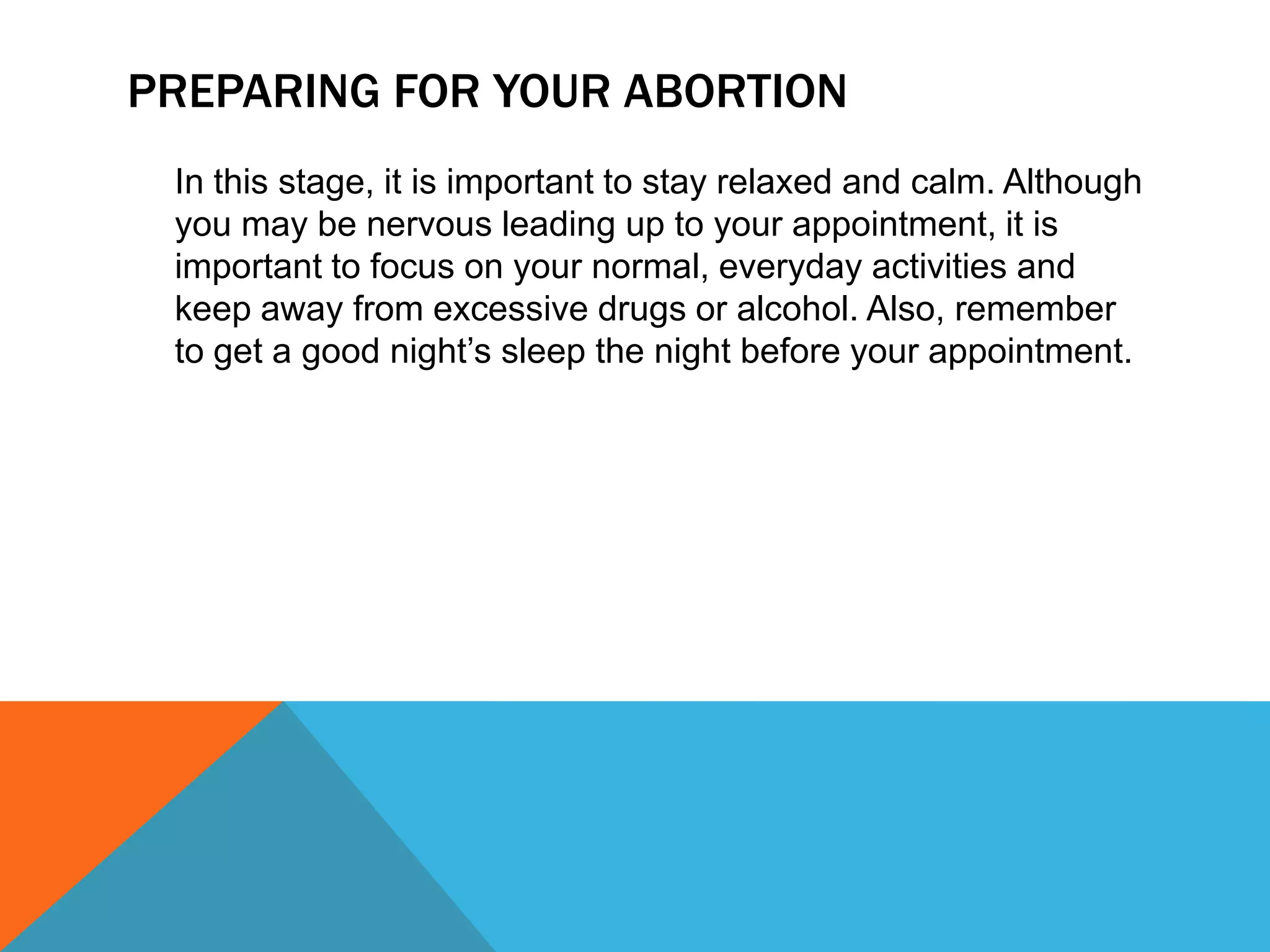 PREPARING FOR YOUR ABORTION
In this stage, it is important to stay relaxed and calm. Although
you may be nervous leading up to your appointment, it is
important to focus on your normal, everyday activities and
keep away from excessive drugs or alcohol. Also, remember
to get a good night’s sleep the night before your appointment.

 