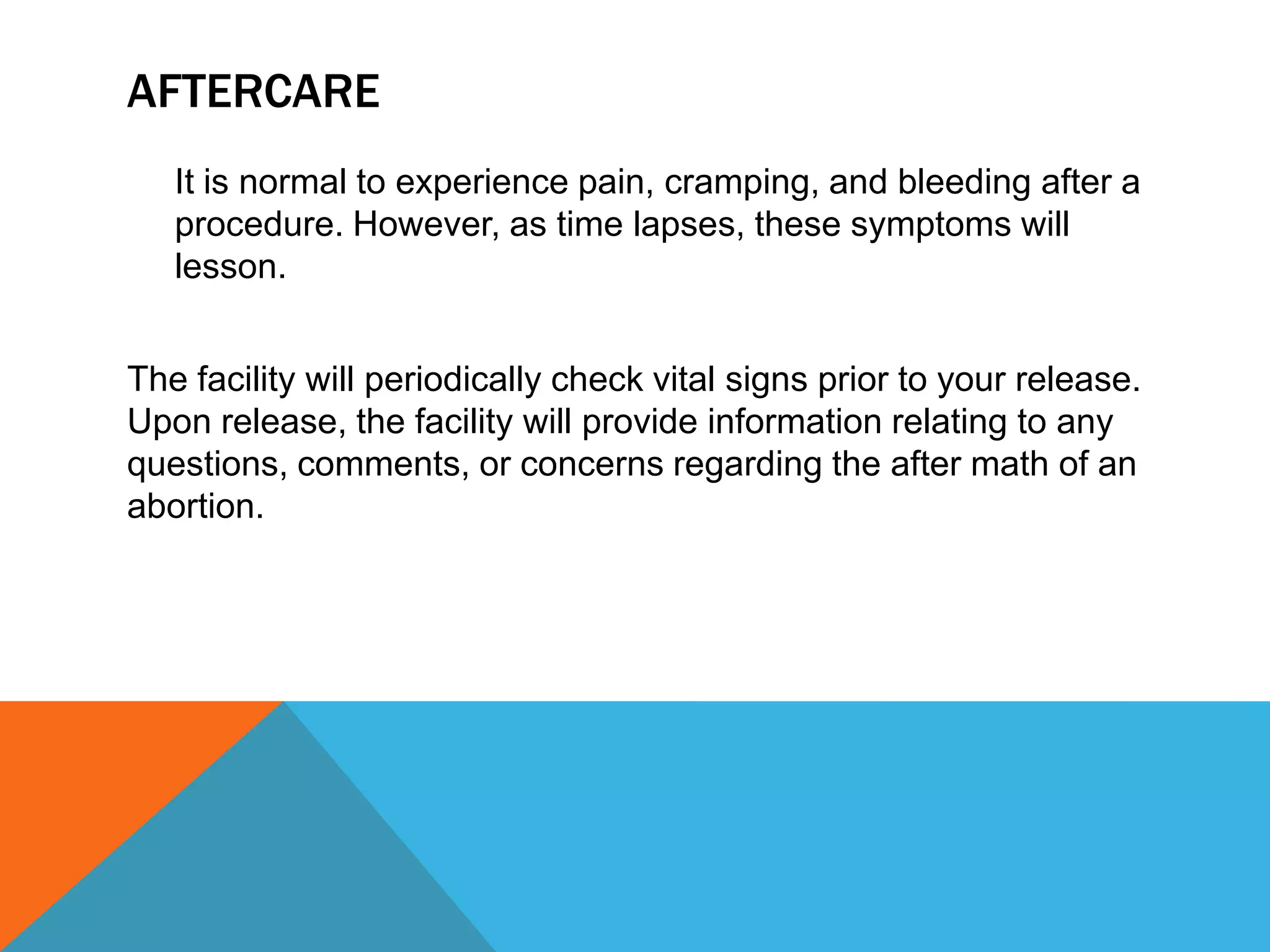 AFTERCARE
It is normal to experience pain, cramping, and bleeding after a
procedure. However, as time lapses, these symptoms will
lesson.
The facility will periodically check vital signs prior to your release.
Upon release, the facility will provide information relating to any
questions, comments, or concerns regarding the after math of an
abortion.

 