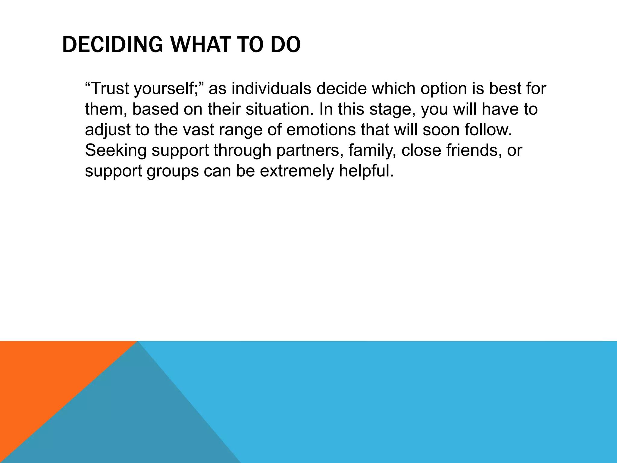 DECIDING WHAT TO DO
“Trust yourself;” as individuals decide which option is best for
them, based on their situation. In this stage, you will have to
adjust to the vast range of emotions that will soon follow.
Seeking support through partners, family, close friends, or
support groups can be extremely helpful.

 