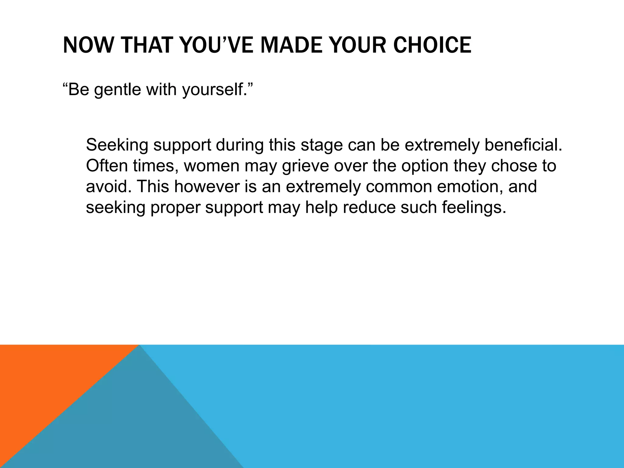NOW THAT YOU’VE MADE YOUR CHOICE
“Be gentle with yourself.”
Seeking support during this stage can be extremely beneficial.
Often times, women may grieve over the option they chose to
avoid. This however is an extremely common emotion, and
seeking proper support may help reduce such feelings.

 