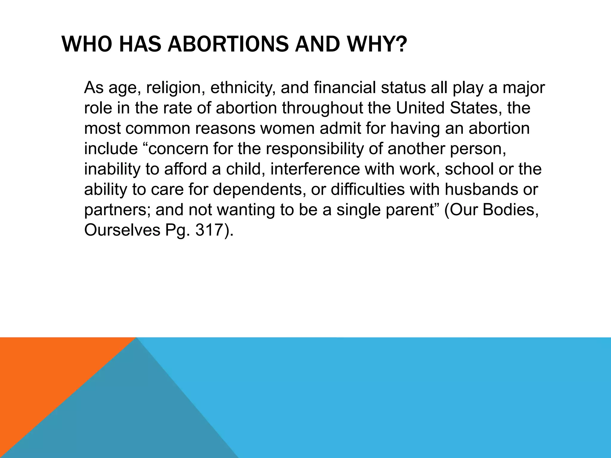 WHO HAS ABORTIONS AND WHY?
As age, religion, ethnicity, and financial status all play a major
role in the rate of abortion throughout the United States, the
most common reasons women admit for having an abortion
include “concern for the responsibility of another person,
inability to afford a child, interference with work, school or the
ability to care for dependents, or difficulties with husbands or
partners; and not wanting to be a single parent” (Our Bodies,
Ourselves Pg. 317).

 