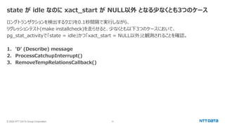 © 2024 NTT DATA Group Corporation 10
state が idle なのに xact_start が NULL以外 となる少なくとも3つのケース
ロングトランザクションを検出するクエリを0.1秒間隔で実行しながら、
リグレッションテスト(make installcheck)を走らせると、少なくとも以下3つのケースにおいて、
pg_stat_activityで「state = idle」かつ「xact_start = NULL以外」と観測されることを確認。
1. 'D' (Describe) message
2. ProcessCatchupInterrupt()
3. RemoveTempRelationsCallback()
 