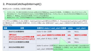 © 2024 NTT DATA Group Corporation 12
2. ProcessCatchupInterrupt()
無効化メッセージを受信して処理する関数
トランザクションを開始していない状態で、CatchupInterruptの割り込みが発生して、ProcessCatchupInterrupt()が呼ば
れて無効化メッセージを受信・処理すると、バックエンド側は idle 状態のままで xact_start に前回のクエリ実行時のタイムスタン
プをセットする。
項番 処理 処理中の state と xact_start の変更 state xact_start
①
次のクエリの受信待ち state を idle に変更 idle NULL
【割り込み】
CatchupInterruptの受信と処理
(ProcessCatchupInterrupt())
xact_start を前回クエリの時刻に変更 idle 前回クエリの時刻
xact_start を NULL に変更 idle NULL
次のクエリの受信待ちの再開 idle NULL
② BEGINの受信と実行
state を active に変更 active NULL
xact_start を現在時刻に変更 active ②の時刻
• バックエンドは、クエリ実行を効率化するために必要なカタログ情報をpg_classなどから取得し、その情報をローカルメモリにキャッシュする
• 例えばDDLでテーブルに列が追加されるなどしてカタログ情報が変更されると、バックエンドは、ローカルメモリ内のカタログ情報のキャッシュを
無効化して、再度pg_classなどから取得してキャッシュする必要がある
• 無効化メッセージは、このカタログ情報のキャッシュの無効化を要求するメッセージ
例えば、前回のクエリ実行が2日前の場合 (idle状態のまま
2日間経過している場合)、xact_start は急に2日前のタイ
ムスタンプとなる
 