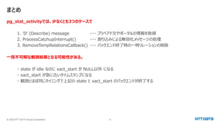 © 2024 NTT DATA Group Corporation 16
まとめ
pg_stat_activityでは、少なくとも3つのケースで
1. 'D' (Describe) message ・・・ プリペアド文やポータルの情報を取得
2. ProcessCatchupInterrupt() ・・・ 割り込みによる無効化メッセージの処理
3. RemoveTempRelationsCallback() ・・・ バックエンド終了時の一時リレーションの削除
一見不可解な観測結果となる可能性がある。
・ state が idle なのに xact_start が NULL以外 になる
・ xact_start が急に古いタイムスタンプになる
・ 観測とほぼ同じタイミングで上記の state と xact_start のバックエンドが終了する
 