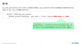 © 2024 NTT DATA Group Corporation 17
まとめ
pg_stat_activityからロングトランザクションを検出する場合、xact_startのチェックだけでは誤検出の可能性があるため、
state が idle でないことも確認する方がよい
SELECT * FROM pg_stat_activity
WHERE current_timestamp – xact_start > '1 hour'::interval AND state <> 'idle';
この条件追加により、ProcessCatchupInterrupt()などの3つのケースを
検出できなくなるが、これらはロングトランザクションとして検出すべきものでは
ない(例えば、VACUUMを長時間阻害するものではない)ため、問題ない
 