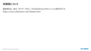 © 2024 NTT DATA Group Corporation 3
本講演について
講演資料は、後日、NTTデータグループのSlideShareアカウント上で公開予定です。
https://www.slideshare.net/nttdata-tech
 