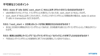 © 2024 NTT DATA Group Corporation 6
不可解な3つのポイント
その1: state が idle なのに xact_start に NULL以外 がセットされているのはなぜなのか？
• idle状態のバックエンドでは、トランザクションを実行していないため、xact_start は NULL のはず。
• xact_start が NULL以外 にセットされて、バックエンドがトランザクションを開始済の場合は、state は active
や idle in transaction などになるはず。
その2: 「xact_start = 2日前」のレコードが急に観測されたのはなぜなのか？
• 本当に2日前から開始されたトランザクションであれば、2日経過する前にロングトランザクションとして検出されてい
たはず。
その3: 観測とほぼ同じタイミングで"ロングトランザクション"のバックエンドが終了したのはなぜなのか？
• 今回はロングトランザクションを強制的に終了させる処理をしているわけではない。
 