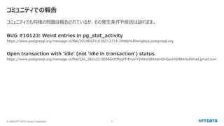 © 2024 NTT DATA Group Corporation 8
コミュニティでの報告
コミュニティでも同様の問題は報告されているが、その発生条件や原因は謎のまま。
BUG #10123: Weird entries in pg_stat_activity
https://www.postgresql.org/message-id/flat/20140424101827.2714.39486%40wrigleys.postgresql.org
Open transaction with 'idle' (not 'idle in transaction') status
https://www.postgresql.org/message-id/flat/CAL_0b1s33-SD56GUCMpjXTrEnyViY2WHxS894dmOnGeoHiSMBA%40mail.gmail.com
 