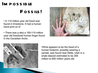 Impossible  Fossils! A 110 million year old fossil was found in limestone. It had a human hand print on it!  There was a also a 100-110 million year old fossilized human finger found in the Canadian Arctic.  What appears to be the fossil of a human footprint, possibly wearing a sandal, was found near Delta, Utah in a shale deposit estimated to be 300 million to 600 million years old. 