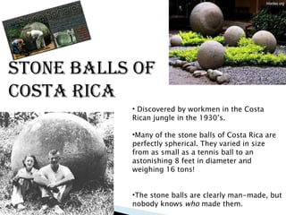 Stone Balls of Costa Rica Discovered by workmen in the Costa Rican jungle in the 1930’s. Many of the stone balls of Costa Rica are perfectly spherical.  They varied in size from as small as a tennis ball to an astonishing 8 feet in diameter and weighing 16 tons! The stone balls are clearly man-made, but nobody knows  who  made them.  