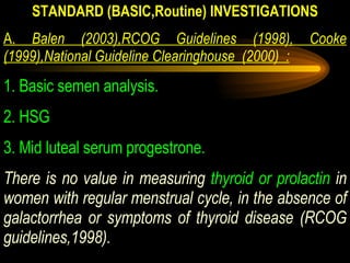 STANDARD (BASIC,Routine) INVESTIGATIONS A.  Balen (2003),RCOG Guidelines (1998), Cooke (1999),National Guideline Clearinghouse  (2000)  : 1. Basic semen analysis. 2. HSG 3. Mid luteal serum progestrone. There is no value in measuring  thyroid or prolactin  in women with regular menstrual cycle, in the absence of galactorrhea or symptoms of thyroid disease (RCOG guidelines,1998). 
