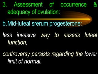 3.  Assessment of occurrence & adequacy of ovulation:  Mid-luteal srerum progesterone:  less invasive  way to assess luteal function, controversy persists regarding the  lower limit of normal. 