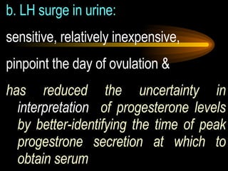 b. LH surge in urine:   sensitive, relatively inexpensive,  pinpoint the day of ovulation &  has reduced the uncertainty in  interpretation   of progesterone levels by better-identifying the time of peak progestrone secretion at which to obtain serum 