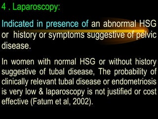4   .  Laparoscopy:   Indicated in presence of  an abnormal HSG or  history or symptoms suggestive of pelvic disease.  In women with normal HSG or without history suggestive of tubal disease, The probability of clinically relevant tubal disease or endometriosis is very low & laparoscopy is not justified or cost effective (Fatum et al, 2002).  