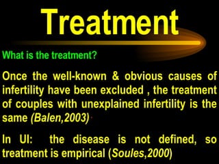 Treatment What is the treatment?   Once the well-known & obvious causes of infertility have been excluded , the treatment of couples with unexplained infertility is the same  (Balen,2003)  .  In UI:  the disease is not defined, so treatment is empirical ( Soules , 2000 ) 