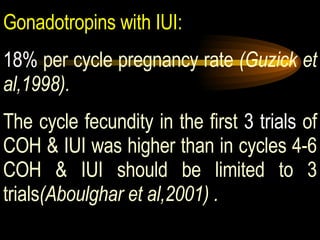 Gonadotropins with IUI:   18%  per cycle pregnancy rate  (Guzick et al,1998).   The cycle fecundity in the first  3 trials  of COH & IUI was higher than in cycles 4-6 COH & IUI should be limited to 3 trials (Aboulghar et al,2001) . 