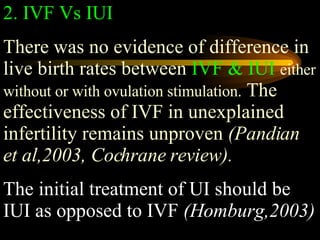 2. IVF Vs IUI There was no evidence of difference in live birth rates between  IVF & IUI   either without or with ovulation stimulation.  The effectiveness of IVF in unexplained infertility remains unproven  (Pandian et al,2003, Cochrane review).   The initial treatment of UI should be IUI as opposed to IVF  (Homburg,2003) 