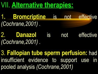 VII.  Alternative therapies: 1 . Bromcriptine  is not effective  (Cochrane,2001) . 2.  Danazol  is not effective  (Cochrane,2001) . 3.  Fallopian tube sperm perfusion:  had insufficient evidence to support use in pooled analysis  (Cochrane,2001) 