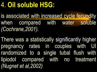 4.  Oil soluble HSG:   is associated with  increased  cycle fecundity when compared with water soluble  (Cochrane,2001).  There was a statistically  significantly higher  pregnancy rates in couples with UI randomized to a single tubal flush with lipiodol compared with no treatment  (Nugnet et al,2002) 