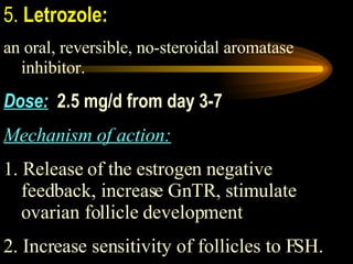 5.  Letrozole:   an oral, reversible, no-steroidal aromatase inhibitor.   Dose:   2.5 mg/d from day 3-7 Mechanism of action:   1. Release of the estrogen negative feedback, increase GnTR, stimulate ovarian follicle development 2. Increase sensitivity of follicles to FSH. 