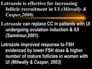 Letrozole is effective for increasing follicle recruitment in UI  (Mitwally & Casper,2000) Letrozole  can replace CC in patients with UI undergoing ovulation induction & IUI  (Sammour,2001). Letrozole improved response to FSH evidenced by lower FSH dose & higher number of mature follicles in women with UI  (Mitwally & Casper, 2003) 