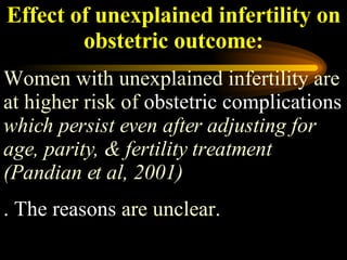 Effect of unexplained infertility on obstetric outcome: Women with unexplained infertility are at higher risk of  obstetric complications   which persist even after adjusting for age, parity, & fertility treatment (Pandian et al, 2001) . The reasons  are unclear.  