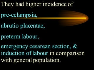They had higher incidence of  pre-eclampsia,  abrutio placentae,  preterm labour,  emergency cesarean section, & induction of labour  in comparison with general population.   